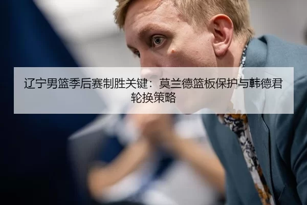 辽宁男篮季后赛制胜关键：莫兰德篮板保护与韩德君轮换策略