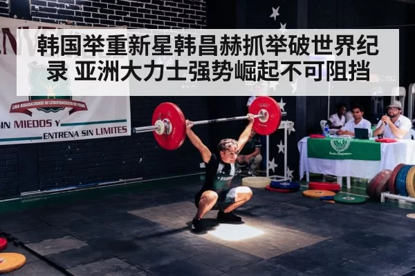 韩国举重新星韩昌赫抓举破世界纪录 亚洲大力士强势崛起不可阻挡